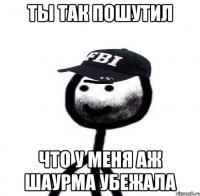 Ты Так пошутил Что у меня аж шаурма убежала