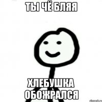 ты чё бляя хлебушка обожрался