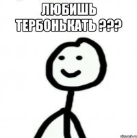 Любишь тербонькать ??? 