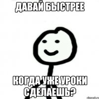 Давай быстрее Когда уже уроки сделаешь?