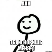 Аня Ты игноришь меня?)