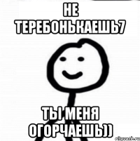 Не теребонькаешь7 Ты меня огорчаешь))