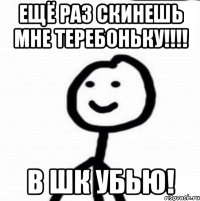 ещё раз скинешь мне теребоньку!!!! В ШК УБЬЮ!