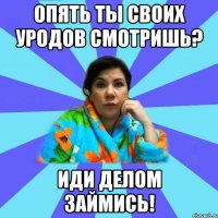 Опять ты своих уродов смотришь? Иди делом займись!