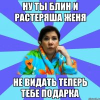 Ну ты блин и растеряша женя Не видать теперь тебе подарка