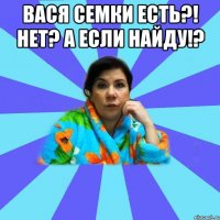 Вася семки есть?! Нет? А если найду!? 