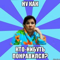 Ну как кто-нибуть понравился?