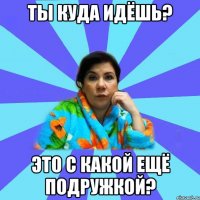 ты куда идёшь? это с какой ещё подружкой?