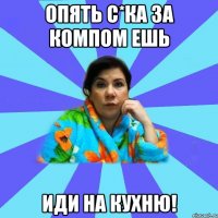 опять с*ка за компом ешь иди на кухню!