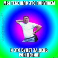 мы тебе щяс это покупаем И это будет за день рождения!