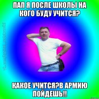 Пап я после школы на кого буду учится? какое учится?в Армию пойдешь!!