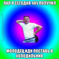 Пап я сегодня 4ку получил Молодец,иди поставь в холодильник