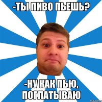 -ты пиво пьешь? -ну как пью, поглатываю