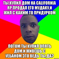 Ты,купил дом на California RP,продал его мудаку,и жил с каким то придурком Потом,ты купил опять дом,и живешь с уебаном.Это ведь ты,да?