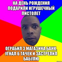 На день рождения подарили игрушечный пистолет Ограбил 3 магазина,банк, угнал 6 тачек и застрелил бабулю