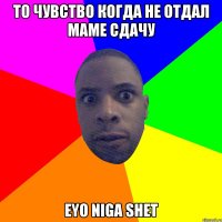 то чувство когда не отдал маме сдачу eyo niga shet