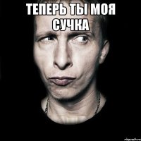 теперь ты моя сучка 