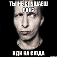 Ты не слушаеш рок? Иди ка сюда