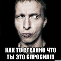  Как то странно что ты это спросил!!!