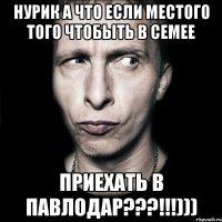 Нурик а что если местого того чтобыть в Семее Приехать в Павлодар???!!!)))