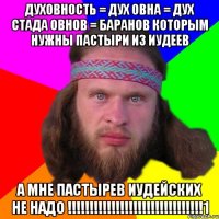 ДУХОВНОСТЬ = ДУХ ОВНА = ДУХ СТАДА ОВНОВ = БАРАНОВ КОТОРЫМ НУЖНЫ ПАСТЫРИ ИЗ ИУДЕЕВ А МНЕ ПАСТЫРЕВ ИУДЕЙСКИХ НЕ НАДО !!!!!!!!!!!!!!!!!!!!!!!!!!!!!!!1