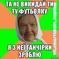 та не викидай ти ту футболку я з неї ганчірки зроблю
