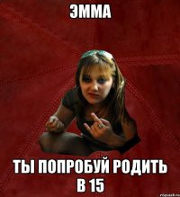 Эмма ты попробуй родить в 15