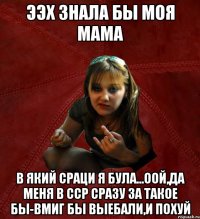 ээх знала бы моя мама в який сраци я була...оой,да меня в ССР сразу за такое бы-вмиг бы выебали,и похуй