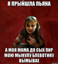 я прыйшла пьяна а моя мама до сых пир мою мынулу блевотину вымывае