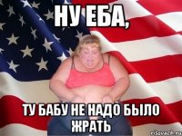 Ну еба, ту бабу не надо было жрать