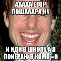 Ааааа Егор лошааара ну и иди в школу а я поиграю в комп =D