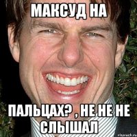 Максуд на Пальцах? , не не не слышал