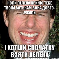 КОЛИ ЛЕЛЕКА ПРИНІС ТЕБЕ ТВОЇМ БАТЬКАМ ВОНА ДОВГО- РЖАЛИ І ХОТІЛИ СПОЧАТКУ ВЗЯТИ ЛЕЛЕКУ