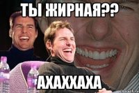 ты жирная?? ахаххаха