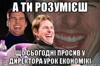 А ти розумієш що сьогодні просив у директора урок економікі