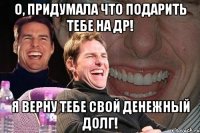 О, придумала что подарить тебе на др! Я верну тебе свой денежный долг!