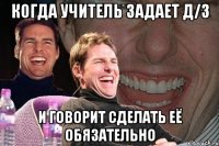 когда учитель задает д/з и говорит сделать её обязательно