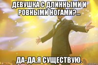 девушка с длинными и ровными ногами?... Да-да.Я существую.