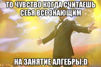 то чувство когда считаешь себя все знающим на занятие алгебры:D