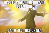 просто сидел и не писал я поставили 5 за то что тихо сидел