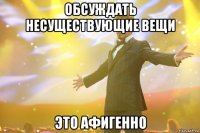 Обсуждать несуществующие вещи это афигенно