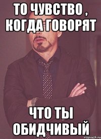 то чувство , когда говорят что ты обидчивый