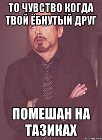 то чувство когда твой ёбнутый друг помешан на тазиках
