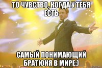 То чувство, когда у тебя есть Самый понимающий братюня в мире;)