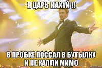 я царь НАХУЙ !! в пробке поссал в бутылку и не капли мимо