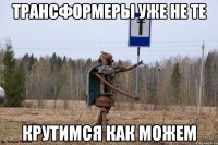 трансформеры уже не те крутимся как можем