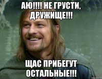 АЮ!!!! Не грусти, дружище!!! Щас прибегут остальные!!!