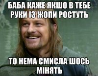 Баба каже якшо в тебе руки із жопи ростуть то нема смисла шось мінять