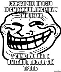 сказал что просто посмотришь писечку у 8ми летки а сам задушил и выебал я пиздатый троль