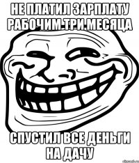 Не платил зарплату рабочим три месяца Спустил все деньги на дачу